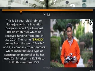 • L)
This is 13-year-old Shubham
Banerjee with his invention
Braigo version 1.0, a low-cost
Braille Printer for which he
received funding from Intel in
late 2014. The name "BRAIGO"
comes from the word "Braille"
and X, a company from Denmark
which manufacture a type of
construction material as he has
used X’s Mindstorms EV3 kit to
build this machine. ID X.
A Quiz by Qui9
 