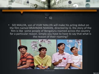• Q)
• SID MALLYA, son of VIJAY MALLYA will make his acting debut on
the film named BRAHMAN NAMAN, directed by Q. the story of the
film is like some people of Bengaluru roamed across the country
for a particular reason. Simply you have to have to say that what is
the reason of their roaming?
A Quiz by Qui9
 