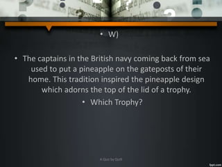 • W)
• The captains in the British navy coming back from sea
used to put a pineapple on the gateposts of their
home. This tradition inspired the pineapple design
which adorns the top of the lid of a trophy.
• Which Trophy?
A Quiz by Qui9
 
