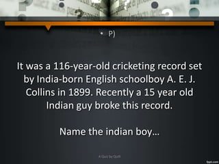 • P)
It was a 116-year-old cricketing record set
by India-born English schoolboy A. E. J.
Collins in 1899. Recently a 15 year old
Indian guy broke this record.
Name the indian boy…
A Quiz by Qui9
 