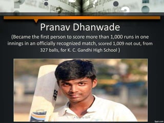 Pranav Dhanwade
(Became the first person to score more than 1,000 runs in one
innings in an officially recognized match, scored 1,009 not out, from
327 balls, for K. C. Gandhi High School )
A Quiz by Qui9
 