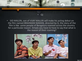 • Q)
• SID MALLYA, son of VIJAY MALLYA will make his acting debut on
the film named BRAHMAN NAMAN, directed by Q. the story of the
film is like some people of Bengaluru roamed across the country
for a particular reason. Simply you have to have to say that what is
the reason of their roaming?
A Quiz by Qui9
 