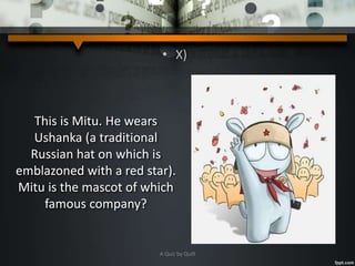 • X)
This is Mitu. He wears
Ushanka (a traditional
Russian hat on which is
emblazoned with a red star).
Mitu is the mascot of which
famous company?
A Quiz by Qui9
 