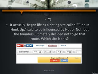 • Y)
• It actually began life as a dating site called "Tune In
Hook Up," said to be influenced by Hot or Not, but
the founders ultimately decided not to go that
route. Which site is this?
A Quiz by Qui9
 