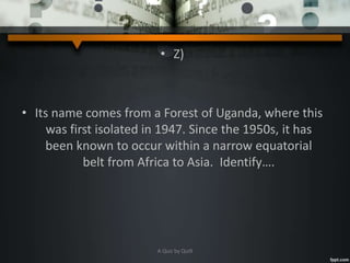 • Z)
• Its name comes from a Forest of Uganda, where this
was first isolated in 1947. Since the 1950s, it has
been known to occur within a narrow equatorial
belt from Africa to Asia. Identify….
A Quiz by Qui9
 