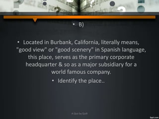 • B)
• Located in Burbank, California, literally means,
"good view" or "good scenery" in Spanish language,
this place, serves as the primary corporate
headquarter & so as a major subsidiary for a
world famous company.
• Identify the place..
A Quiz by Qui9
 