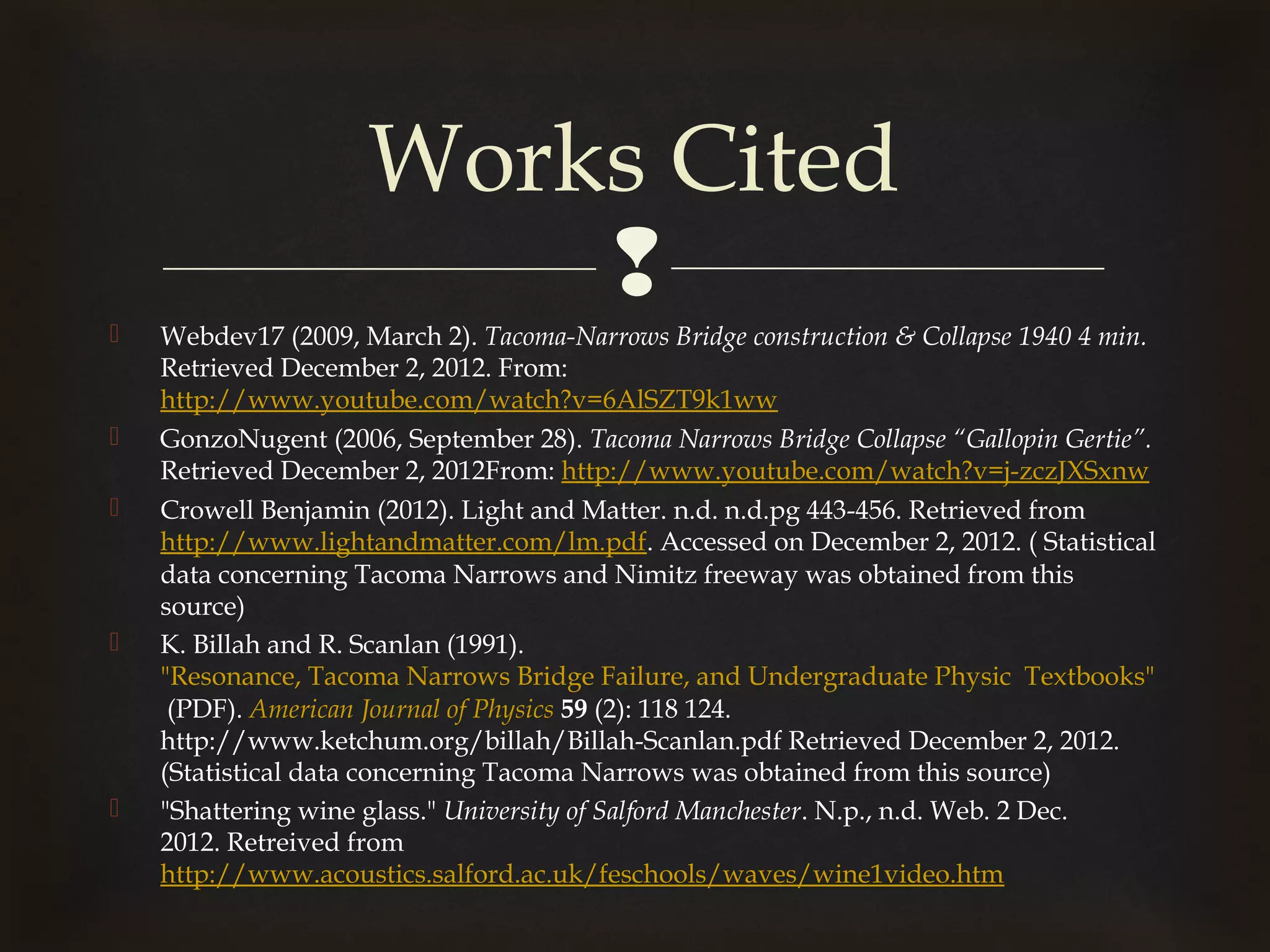 Works Cited
                         
   Webdev17 (2009, March 2). Tacoma-Narrows Bridge construction & Collapse 1940 4 min.
    Retrieved December 2, 2012. From:
    http://www.youtube.com/watch?v=6AlSZT9k1ww
   GonzoNugent (2006, September 28). Tacoma Narrows Bridge Collapse “Gallopin Gertie”.
    Retrieved December 2, 2012From: http://www.youtube.com/watch?v=j-zczJXSxnw
   Crowell Benjamin (2012). Light and Matter. n.d. n.d.pg 443-456. Retrieved from
    http://www.lightandmatter.com/lm.pdf. Accessed on December 2, 2012. ( Statistical
    data concerning Tacoma Narrows and Nimitz freeway was obtained from this
    source)
   K. Billah and R. Scanlan (1991). 
    "Resonance, Tacoma Narrows Bridge Failure, and Undergraduate Physic Textbooks"
     (PDF). American Journal of Physics 59 (2): 118 124.
    http://www.ketchum.org/billah/Billah-Scanlan.pdf Retrieved December 2, 2012.
    (Statistical data concerning Tacoma Narrows was obtained from this source) 
   "Shattering wine glass." University of Salford Manchester. N.p., n.d. Web. 2 Dec.
    2012. Retreived from
    http://www.acoustics.salford.ac.uk/feschools/waves/wine1video.htm
 