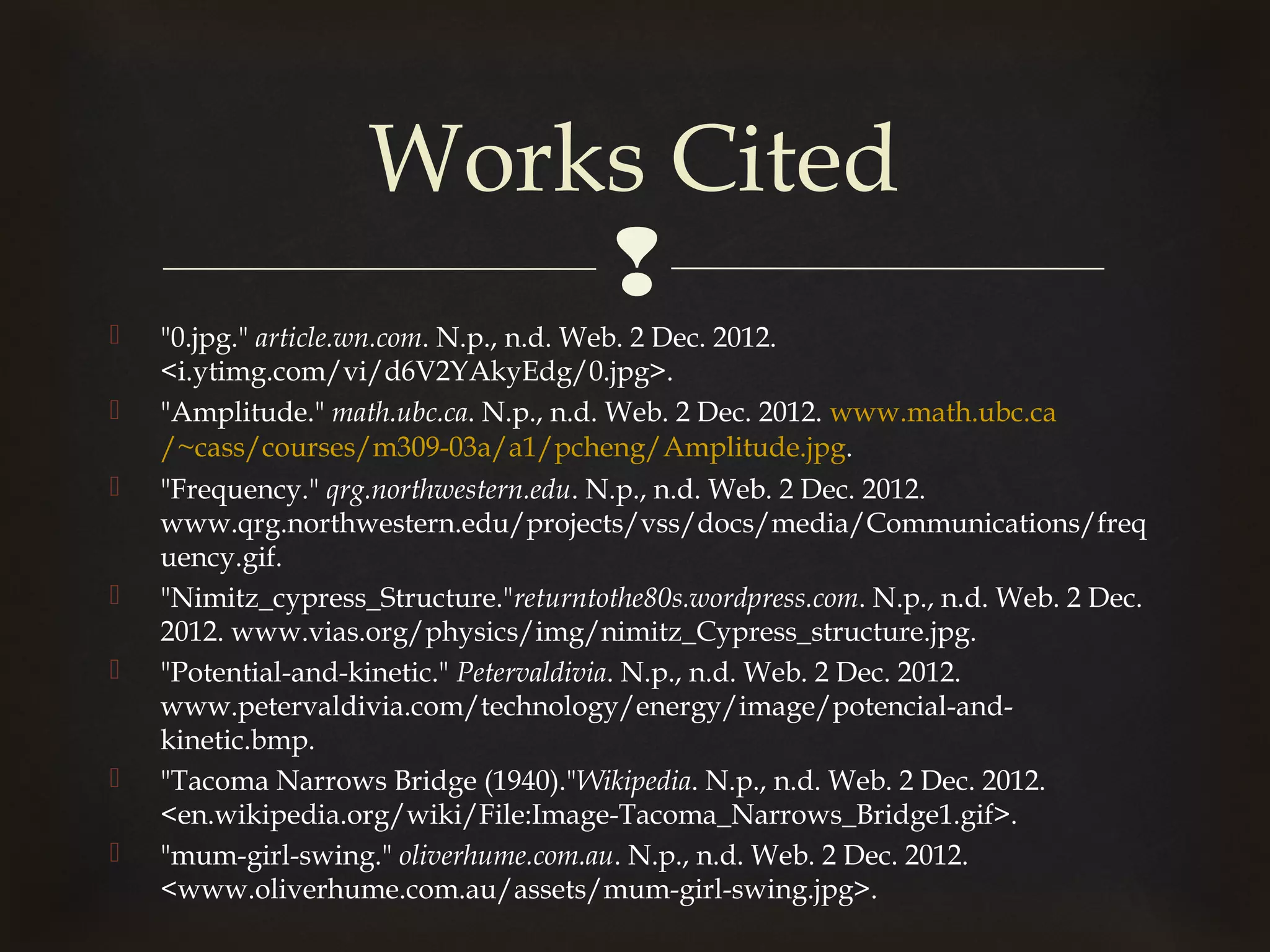 Works Cited
                        
   "0.jpg." article.wn.com. N.p., n.d. Web. 2 Dec. 2012.
    <i.ytimg.com/vi/d6V2YAkyEdg/0.jpg>.
   "Amplitude." math.ubc.ca. N.p., n.d. Web. 2 Dec. 2012. www.math.ubc.ca
    /~cass/courses/m309-03a/a1/pcheng/Amplitude.jpg.
   "Frequency." qrg.northwestern.edu. N.p., n.d. Web. 2 Dec. 2012.
    www.qrg.northwestern.edu/projects/vss/docs/media/Communications/freq
    uency.gif.
   "Nimitz_cypress_Structure."returntothe80s.wordpress.com. N.p., n.d. Web. 2 Dec.
    2012. www.vias.org/physics/img/nimitz_Cypress_structure.jpg.
   "Potential-and-kinetic." Petervaldivia. N.p., n.d. Web. 2 Dec. 2012.
    www.petervaldivia.com/technology/energy/image/potencial-and-
    kinetic.bmp.
   "Tacoma Narrows Bridge (1940)."Wikipedia. N.p., n.d. Web. 2 Dec. 2012.
    <en.wikipedia.org/wiki/File:Image-Tacoma_Narrows_Bridge1.gif>.
   "mum-girl-swing." oliverhume.com.au. N.p., n.d. Web. 2 Dec. 2012.
    <www.oliverhume.com.au/assets/mum-girl-swing.jpg>.
 