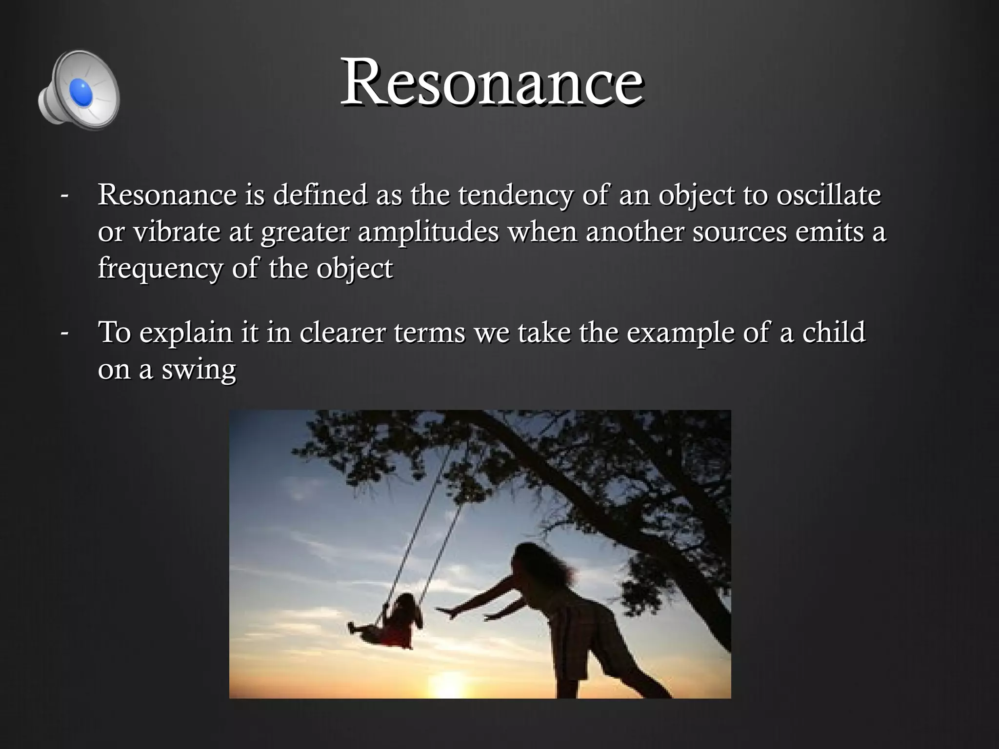 Resonance
- Resonance is defined as the tendency of an object to oscillate
  or vibrate at greater amplitudes when another sources emits a
  frequency of the object

- To explain it in clearer terms we take the example of a child
  on a swing
 