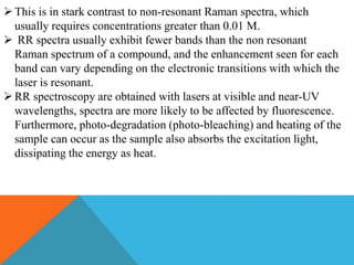 This is in stark contrast to non-resonant Raman spectra, which
usually requires concentrations greater than 0.01 M.
 RR spectra usually exhibit fewer bands than the non resonant
Raman spectrum of a compound, and the enhancement seen for each
band can vary depending on the electronic transitions with which the
laser is resonant.
RR spectroscopy are obtained with lasers at visible and near-UV
wavelengths, spectra are more likely to be affected by fluorescence.
Furthermore, photo-degradation (photo-bleaching) and heating of the
sample can occur as the sample also absorbs the excitation light,
dissipating the energy as heat.
 