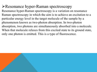 Resonance hyper-Raman spectroscopy
Resonance hyper-Raman spectroscopy is a variation on resonance
Raman spectroscopy in which the aim is to achieve an excitation to a
particular energy level in the target molecule of the sample by a
phenomenon known as two-photon absorption. In two-photon
absorption, two photons are simultaneously absorbed into a molecule.
When that molecule relaxes from this excited state to its ground state,
only one photon is emitted. This is a type of fluorescence.
 