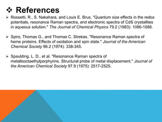  References
 Rossetti, R., S. Nakahara, and Louis E. Brus. "Quantum size effects in the redox
potentials, resonance Raman spectra, and electronic spectra of CdS crystallites
in aqueous solution." The Journal of Chemical Physics 79.2 (1983): 1086-1088.
 Spiro, Thomas G., and Thomas C. Strekas. "Resonance Raman spectra of
heme proteins. Effects of oxidation and spin state." Journal of the American
Chemical Society 96.2 (1974): 338-345.
 Spaulding, L. D., et al. "Resonance Raman spectra of
metallooctaethylporphyrins. Structural probe of metal displacement." Journal of
the American Chemical Society 97.9 (1975): 2517-2525.
 