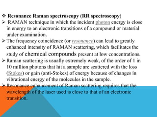  Resonance Raman spectroscopy (RR spectroscopy)
 RAMAN technique in which the incident photon energy is close
in energy to an electronic transitions of a compound or material
under examination.
The frequency coincidence (or resonance) can lead to greatly
enhanced intensity of RAMAN scattering, which facilitates the
study of chemical compounds present at low concentrations.
Raman scattering is usually extremely weak, of the order of 1 in
10 million photons that hit a sample are scattered with the loss
(Stokes) or gain (anti-Stokes) of energy because of changes in
vibrational energy of the molecules in the sample.
Resonance enhancement of Raman scattering requires that the
wavelength of the laser used is close to that of an electronic
transition.
 