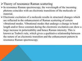 Theory of resonance Raman scattering
In resonance Raman spectroscopy, the wavelength of the incoming
photons coincides with an electronic transitions of the molecule or
material.
Electronic excitation of a molecule results in structural changes which
are reflected in the enhancement of Raman scattering of certain
vibrational modes. Vibrational modes that undergo a change in bond
length and/or force constant during the electronic excitation can show a
large increase in polarizability and hence Raman intensity. This is
known as Tsuboi's rule, which gives a qualitative relationship between
the nature of an electronic transition and the enhancement pattern in
resonance Raman spectroscopy.
 