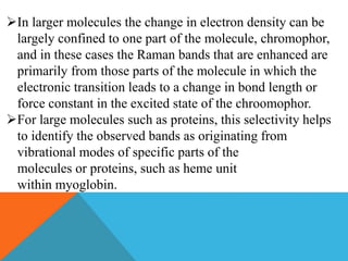 In larger molecules the change in electron density can be
largely confined to one part of the molecule, chromophor,
and in these cases the Raman bands that are enhanced are
primarily from those parts of the molecule in which the
electronic transition leads to a change in bond length or
force constant in the excited state of the chroomophor.
For large molecules such as proteins, this selectivity helps
to identify the observed bands as originating from
vibrational modes of specific parts of the
molecules or proteins, such as heme unit
within myoglobin.
 
