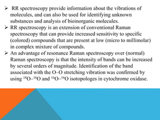  RR spectroscopy provide information about the vibrations of
molecules, and can also be used for identifying unknown
substances and analysis of bioinorganic molecules.
 RR spectroscopy is an extension of conventional Raman
spectroscopy that can provide increased sensitivity to specific
(colored) compounds that are present at low (micro to millimolar)
in complex mixture of compounds.
 An advantage of resonance Raman spectroscopy over (normal)
Raman spectroscopy is that the intensity of bands can be increased
by several orders of magnitude. Identification of the band
associated with the O–O stretching vibration was confirmed by
using 18O–16O and 16O–16O isotopologes in cytochrome oxidase.
 