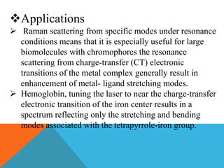 Applications
 Raman scattering from specific modes under resonance
conditions means that it is especially useful for large
biomolecules with chromophores the resonance
scattering from charge-transfer (CT) electronic
transitions of the metal complex generally result in
enhancement of metal- ligand stretching modes.
 Hemoglobin, tuning the laser to near the charge-transfer
electronic transition of the iron center results in a
spectrum reflecting only the stretching and bending
modes associated with the tetrapyrrole-iron group.
 