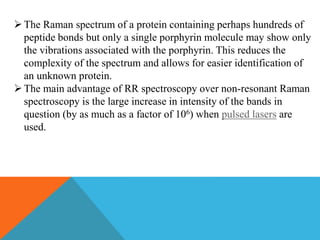 The Raman spectrum of a protein containing perhaps hundreds of
peptide bonds but only a single porphyrin molecule may show only
the vibrations associated with the porphyrin. This reduces the
complexity of the spectrum and allows for easier identification of
an unknown protein.
The main advantage of RR spectroscopy over non-resonant Raman
spectroscopy is the large increase in intensity of the bands in
question (by as much as a factor of 106) when pulsed lasers are
used.
 