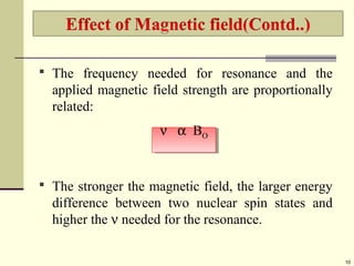  The frequency needed for resonance and the
applied magnetic field strength are proportionally
related:
 The stronger the magnetic field, the larger energy
difference between two nuclear spin states and
higher the ν needed for the resonance.
10
ν α BO
ν α BO
 
