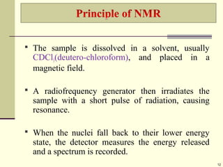12
 The sample is dissolved in a solvent, usually
CDCl3(deutero-chloroform), and placed in a
magnetic field.
 A radiofrequency generator then irradiates the
sample with a short pulse of radiation, causing
resonance.
 When the nuclei fall back to their lower energy
state, the detector measures the energy released
and a spectrum is recorded.
 