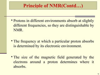  Protons in different environments absorb at slightly
different frequencies, so they are distinguishable by
NMR.
 The frequency at which a particular proton absorbs
is determined by its electronic environment.
 The size of the magnetic field generated by the
electrons around a proton determines where it
absorbs.
14
 