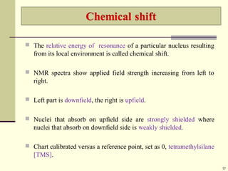  The relative energy of resonance of a particular nucleus resulting
from its local environment is called chemical shift.
 NMR spectra show applied field strength increasing from left to
right.
 Left part is downfield, the right is upfield.
 Nuclei that absorb on upfield side are strongly shielded where
nuclei that absorb on downfield side is weakly shielded.
 Chart calibrated versus a reference point, set as 0, tetramethylsilane
[TMS].
17
 