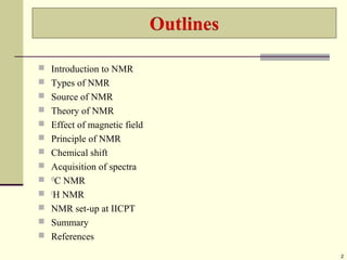  Introduction to NMR
 Types of NMR
 Source of NMR
 Theory of NMR
 Effect of magnetic field
 Principle of NMR
 Chemical shift
 Acquisition of spectra
 13
C NMR
 1
H NMR
 NMR set-up at IICPT
 Summary
 References
2
 