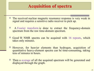  The received nuclear magnetic resonance response is very weak in
signal and requires a sensitive radio receiver to pick up.
 A Fourier transform is done to extract the frequency-domain
spectrum from the raw time-domain spectrum.
 Good 1
H NMR spectra can be acquired with 16 repeats, which
takes only minutes.
 However, for heavier elements than hydrogen, acquisition of
quantitative heavy-element spectra can be time-consuming, taking
tens of minutes to hours.
 Then a average of all the acquired spectrum will be generated and
displayed through the graph.
21
 