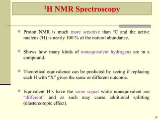  Proton NMR is much more sensitive than 13
C and the active
nucleus (1
H) is nearly 100 % of the natural abundance.
 Shows how many kinds of nonequivalent hydrogens are in a
compound.
 Theoretical equivalence can be predicted by seeing if replacing
each H with “X” gives the same or different outcome.
 Equivalent H’s have the same signal while nonequivalent are
“different” and as such may cause additional splitting
(diastereotopic effect).
24
 