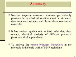  Nuclear magnetic resonance spectroscopy basically
provides the detailed information about the structure,
dynamics, reaction state, and chemical environment of
molecules.
 It has various applications in food industries, food
science, chemical analysis of different products,
pharmaceutical approach etc.
 To analyse the carbon-hydrogen framework in the
molecule is the basic work of NMR technique.
27
 