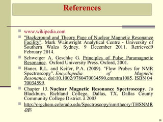  www.wikipedia.com
 "Background and Theory Page of Nuclear Magnetic Resonance
Facility". Mark Wainwright Analytical Centre - University of
Southern Wales Sydney. 9 December 2011. Retrieved9
February 2014.
 Schweiger A, Geschke G. Principles of Pulse Paramagnetic
Resonance. Oxford University Press. Oxford, 2001.
 Haner, R.L. and Keifer, P.A. (2009). "Flow Probes for NMR
Spectroscopy". Encyclopedia of Magnetic
Resonance. doi:10.1002/9780470034590.emrstm1085. ISBN 04
70034599.
 Chapter 13. Nuclear Magnetic Resonance Spectroscopy. Jo
Blackburn. Richland College, Dallas, TX. Dallas County
Community College District. ã 2003
 http://orgchem.colorado.edu/Spectroscopy/nmrtheory/THSNMR
.ppt
28
 
