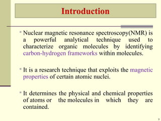  Nuclear magnetic resonance spectroscopy(NMR) is
a powerful analytical technique used to
characterize organic molecules by identifying
carbon-hydrogen frameworks within molecules.
 It is a research technique that exploits the magnetic
properties of certain atomic nuclei.
 It determines the physical and chemical properties
of atoms or the molecules in which they are
contained.
3
 