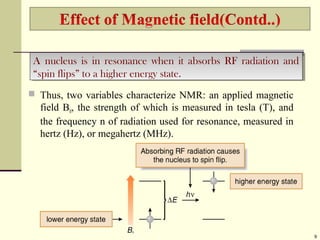  Thus, two variables characterize NMR: an applied magnetic
field B0, the strength of which is measured in tesla (T), and
the frequency n of radiation used for resonance, measured in
hertz (Hz), or megahertz (MHz).
9
A nucleus is in resonance when it absorbs RF radiation and
“spin flips” to a higher energy state.
A nucleus is in resonance when it absorbs RF radiation and
“spin flips” to a higher energy state.
 