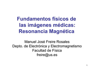 1
Fundamentos físicos de
las imágenes médicas:
Resonancia Magnética
Manuel José Freire Rosales
Depto. de Electrónica y Electromagnetismo
Facultad de Física
freire@us.es
 