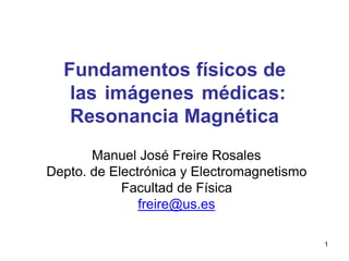 Fundamentos físicos de
las imágenes médicas:
Resonancia Magnética
Manuel José Freire Rosales
Depto. de Electrónica y Electromagnetismo
Facultad de Física
freire@us.es
1
 