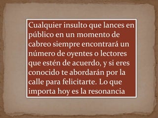 Cualquier insulto que lances en
público en un momento de
cabreo siempre encontrará un
número de oyentes o lectores
que estén de acuerdo, y si eres
conocido te abordarán por la
calle para felicitarte. Lo que
importa hoy es la resonancia
 