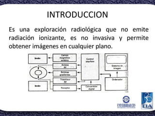 INTRODUCCION Es una exploración radiológica que no emite radiación ionizante, es no invasiva y permite obtener imágenes en...