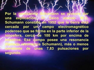 Por la resonancia Schumann se procura dar una explicación. El físico alemán W.O. Schumann constató en 1952 que la tierra está cercada por un campo electromagnético poderoso que se forma en la parte inferior de la ionosfera, cerca de 100 km por encima de nosotros. Ese campo posee una resonancia (llamada resonancia Schumann), más o menos constante de unas 7,83 pulsaciones por segundo. 