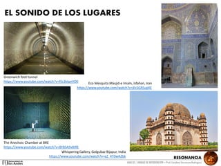 RESONANCIA
ANALSIS / UNIDAD DE INTERVENCION – Prof: Carolina StevensonRodriguez
Eco Mesquita Masjid-e Imam, Isfahan, Iran
https://www.youtube.com/watch?v=jEcSGRSupXE
Greenwich foot tunnel
https://www.youtube.com/watch?v=fEc3ktpnYO0
Whispering Gallery, Golgubaz Bijapur, India
https://www.youtube.com/watch?v=eZ_4T0wA2bk
The Anechoic Chamber at BRE
https://www.youtube.com/watch?v=BYBSA9v8IRE
EL SONIDO DE LOS LUGARES
 