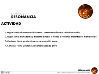 RESONANCIA
ANALSIS / UNIDAD DE INTERVENCION – Prof: Carolina StevensonRodriguez
ACTIVIDAD
1. Lograr con el mismo material al menos 5 versiones diferentes del mismo sonido
2. Lograr con la misma forma y diferente material al menos 5 versiones diferentes del mismo sonido
3. Combinar forma y material para crear un sonido agudo
4. Combinar forma y material para crear un sonido grave
RESONANCIA
EJERCICIO 2
 