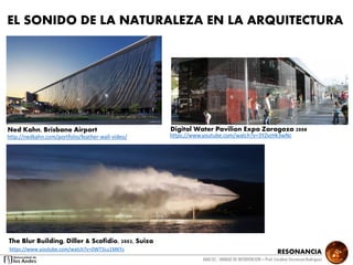 RESONANCIA
ANALSIS / UNIDAD DE INTERVENCION – Prof: Carolina StevensonRodriguez
EL SONIDO DE LA NATURALEZA EN LA ARQUITECTURA
http://nedkahn.com/portfolio/feather-wall-video/
The Blur Building, Diller & Scofidio, 2002, Suiza
Ned Kahn, Brisbane Airport
https://www.youtube.com/watch?v=0WT5Lu1MKYs
https://www.youtube.com/watch?v=3YZvzHk3wNc
Digital Water Pavilion Expo Zaragoza 2008
 