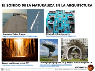 RESONANCIA
ANALSIS / UNIDAD DE INTERVENCION – Prof: Carolina StevensonRodriguez
EL SONIDO DE LA NATURALEZA EN LA ARQUITECTURA
Juegos pirotécnicos, metro, NY
https://www.youtube.com/watch?v=gKSAcO3yPdU
https://vimeo.com/29524860
The Singing Ringing Tree, UK y Aeolus, acoustic sculpture, UK
https://www.youtube.com/watch?v=Ve6PTrlLGOU
Sea organ, Zadar, Croacia
https://www.youtube.com/watch?v=5P0xxMOkmqAa
Singing building, Alemania
https://www.youtube.com/watch?v=JQZgq_lrwQ4
 