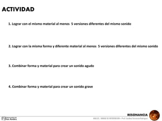 RESONANCIA
ANALSIS / UNIDAD DE INTERVENCION – Prof: Carolina StevensonRodriguez
ACTIVIDAD
1. Lograr con el mismo material al menos 5 versiones diferentes del mismo sonido
2. Lograr con la misma forma y diferente material al menos 5 versiones diferentes del mismo sonido
3. Combinar forma y material para crear un sonido agudo
4. Combinar forma y material para crear un sonido grave
 