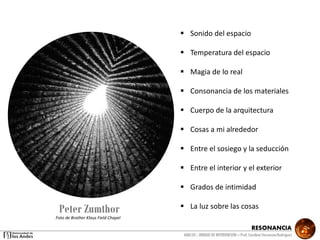 RESONANCIA
ANALSIS / UNIDAD DE INTERVENCION – Prof: Carolina StevensonRodriguez
Peter Zumthor
 Sonido del espacio
 Temperatura del espacio
 Magia de lo real
 Consonancia de los materiales
 Cuerpo de la arquitectura
 Cosas a mi alrededor
 Entre el sosiego y la seducción
 Entre el interior y el exterior
 Grados de intimidad
 La luz sobre las cosas
Foto de Brother Klaus Field Chapel
 