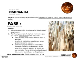 RESONANCIA
ANALSIS / UNIDAD DE INTERVENCION – Prof: Carolina StevensonRodriguez
RESONANCIA
EJERCICIO 2
Objetivo: experimentar arquitectura a través de, la memoria, el tacto y el espacio como instrumento de
sonido.
Método:
1. Escoger un espacio (en el campus o en la ciudad) que sea
de su interés.
2. Recolectar y suministrar la siguiente información sobre
ese espacio (sin mencionar cual es el espacio):
• 5min de grabación de sonidos (formato digital en
youtube).
• Una foto de detalle (tipo postal) de una textura
predominante en el espacio.
• Cerrar los ojos y describir en un texto corto la
sensación sonora que se experimenta en ese
espacio. Por ejemplo, que tipos de sonidos son,
que intensidad (fuerte - débil) o tono (agudo-grave)
tienen, como se distribuyen en el espacio, etc.
4 semanas, grupos 3
FASE 1
04 de Septiembre 2015. (subir información a SICUA)
(grupos 3 personas 5%)
 