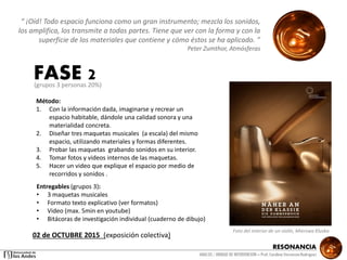 RESONANCIA
ANALSIS / UNIDAD DE INTERVENCION – Prof: Carolina StevensonRodriguez
Entregables (grupos 3):
• 3 maquetas musicales
• Formato texto explicativo (ver formatos)
• Video (max. 5min en youtube)
• Bitácoras de investigación individual (cuaderno de dibujo)
Método:
1. Con la información dada, imaginarse y recrear un
espacio habitable, dándole una calidad sonora y una
materialidad concreta.
2. Diseñar tres maquetas musicales (a escala) del mismo
espacio, utilizando materiales y formas diferentes.
3. Probar las maquetas grabando sonidos en su interior.
4. Tomar fotos y videos internos de las maquetas.
5. Hacer un video que explique el espacio por medio de
recorridos y sonidos .
FASE 2
“ ¡Oíd! Todo espacio funciona como un gran instrumento; mezcla los sonidos,
los amplifica, los transmite a todas partes. Tiene que ver con la forma y con la
superficie de los materiales que contiene y cómo éstos se ha aplicado. ”
Peter Zumthor, Atmósferas
Foto del interior de un violín, Mierswa Kluska
02 de OCTUBRE 2015 (exposición colectiva)
(grupos 3 personas 20%)
 