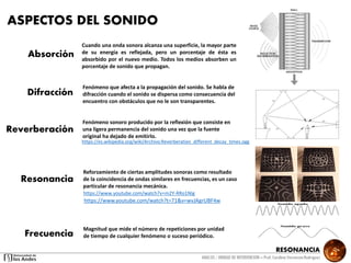 RESONANCIA
ANALSIS / UNIDAD DE INTERVENCION – Prof: Carolina StevensonRodriguez
ASPECTOS DEL SONIDO
Absorción
Difracción
Cuando una onda sonora alcanza una superficie, la mayor parte
de su energía es reflejada, pero un porcentaje de ésta es
absorbido por el nuevo medio. Todos los medios absorben un
porcentaje de sonido que propagan.
Reverberación
Resonancia
Frecuencia
https://es.wikipedia.org/wiki/Archivo:Reverberation_different_decay_times.ogg
https://www.youtube.com/watch?v=m2Y-RRo1NIg
Fenómeno que afecta a la propagación del sonido. Se habla de
difracción cuando el sonido se dispersa como consecuencia del
encuentro con obstáculos que no le son transparentes.
Fenómeno sonoro producido por la reflexión que consiste en
una ligera permanencia del sonido una vez que la fuente
original ha dejado de emitirlo.
Reforzamiento de ciertas amplitudes sonoras como resultado
de la coincidencia de ondas similares en frecuencias, es un caso
particular de resonancia mecánica.
Magnitud que mide el número de repeticiones por unidad
de tiempo de cualquier fenómeno o suceso periódico.
https://www.youtube.com/watch?t=71&v=wvJAgrUBF4w
 