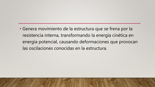 • Genera movimiento de la estructura que se frena por la
resistencia interna, transformando la energía cinética en
energía potencial, causando deformaciones que provocan
las oscilaciones conocidas en la estructura.
 