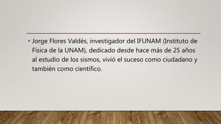 • Jorge Flores Valdés, investigador del IFUNAM (Instituto de
Física de la UNAM), dedicado desde hace más de 25 años
al estudio de los sismos, vivió el suceso como ciudadano y
también como científico.
 