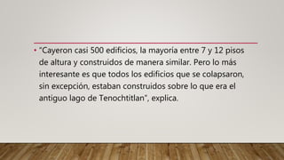 • “Cayeron casi 500 edificios, la mayoría entre 7 y 12 pisos
de altura y construidos de manera similar. Pero lo más
interesante es que todos los edificios que se colapsaron,
sin excepción, estaban construidos sobre lo que era el
antiguo lago de Tenochtitlan”, explica.
 